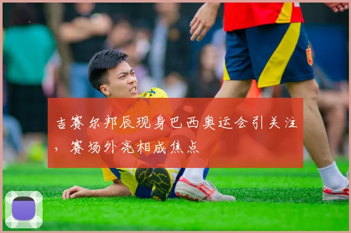 吉赛尔邦辰现身巴西奥运会引关注，赛场外亮相成焦点