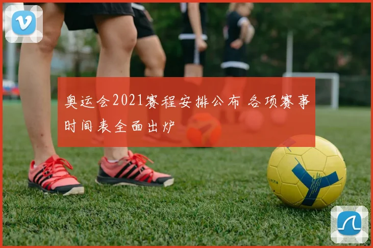奥运会2021赛程安排公布 各项赛事时间表全面出炉