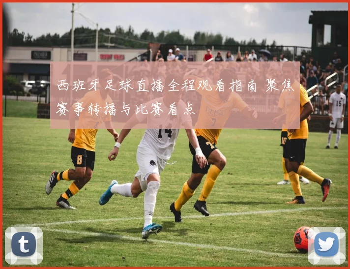 西班牙足球直播全程观看指南 聚焦赛事转播与比赛看点