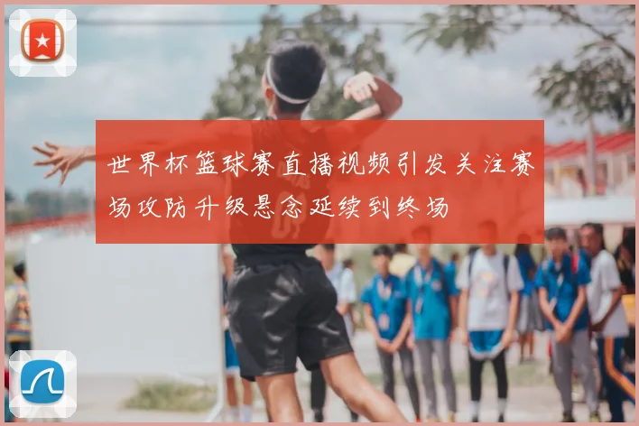 世界杯篮球赛直播视频引发关注赛场攻防升级悬念延续到终场