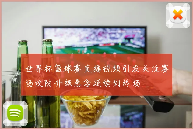 世界杯篮球赛直播视频引发关注赛场攻防升级悬念延续到终场