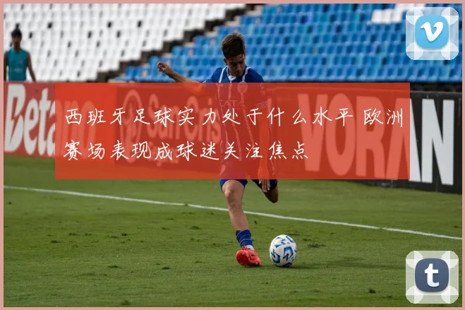 西班牙足球实力处于什么水平 欧洲赛场表现成球迷关注焦点