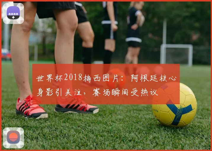 世界杯2018梅西图片:阿根廷核心身影引关注,赛场瞬间受热议