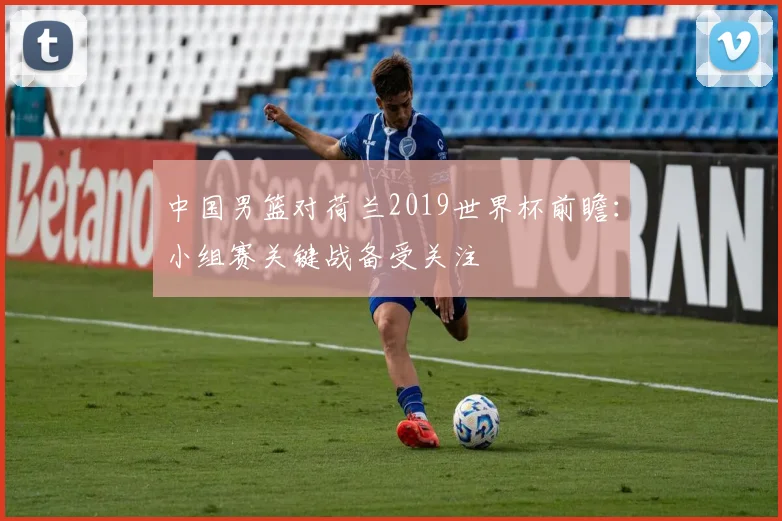 中国男篮对荷兰2019世界杯前瞻:小组赛关键战备受关注