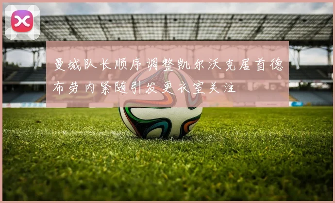 曼城队长顺序调整凯尔沃克居首德布劳内紧随引发更衣室关注