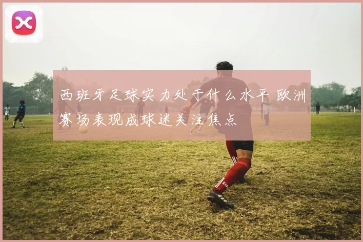 西班牙足球实力处于什么水平 欧洲赛场表现成球迷关注焦点