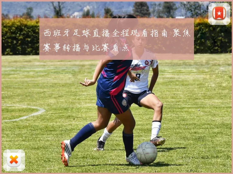 西班牙足球直播全程观看指南 聚焦赛事转播与比赛看点
