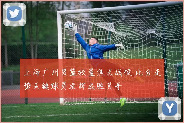 上海广州男篮较量焦点战役 比分走势关键球员发挥成胜负手