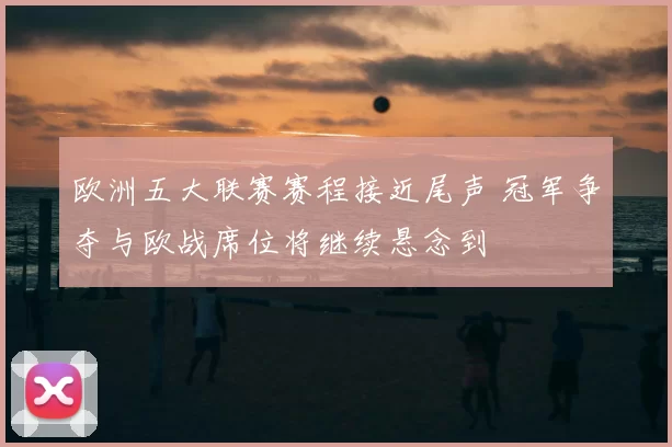 欧洲五大联赛赛程接近尾声 冠军争夺与欧战席位将继续悬念到