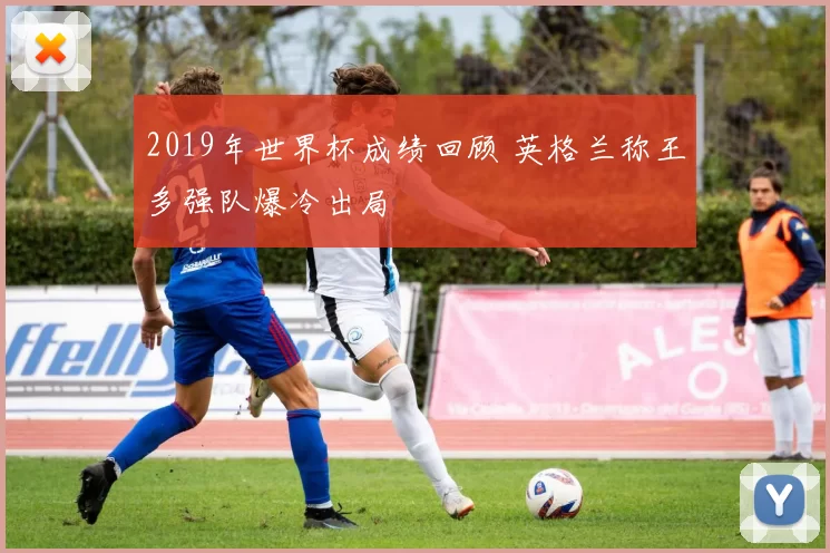 2019年世界杯成绩回顾 英格兰称王多强队爆冷出局