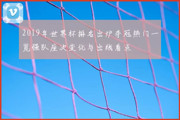 2019年世界杯排名出炉夺冠热门一览强队座次变化与出线看点