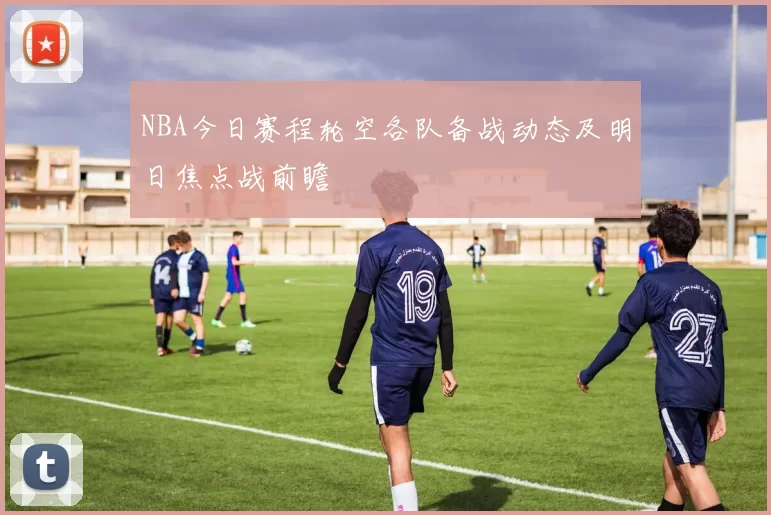 NBA今日赛程轮空各队备战动态及明日焦点战前瞻