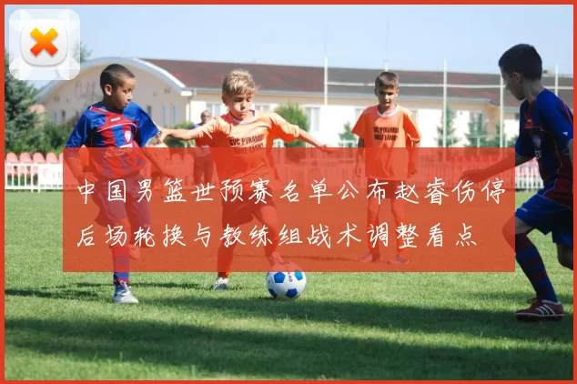 中国男篮世预赛名单公布赵睿伤停后场轮换与教练组战术调整看点