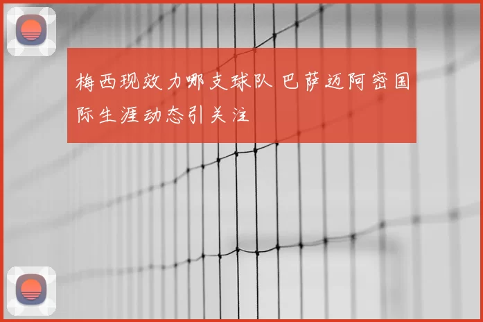 梅西现效力哪支球队 巴萨迈阿密国际生涯动态引关注