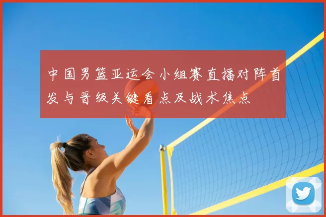 中国男篮亚运会小组赛直播对阵首发与晋级关键看点及战术焦点