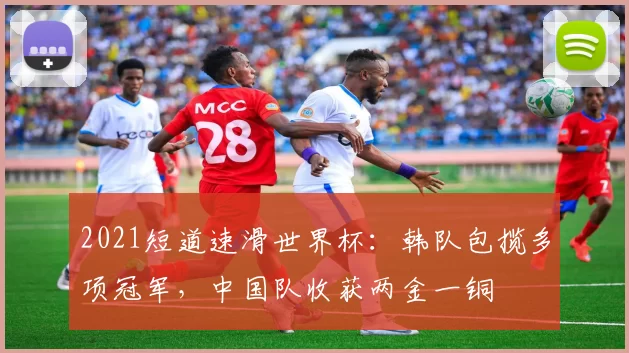 2021短道速滑世界杯:韩队包揽多项冠军,中国队收获两金一铜