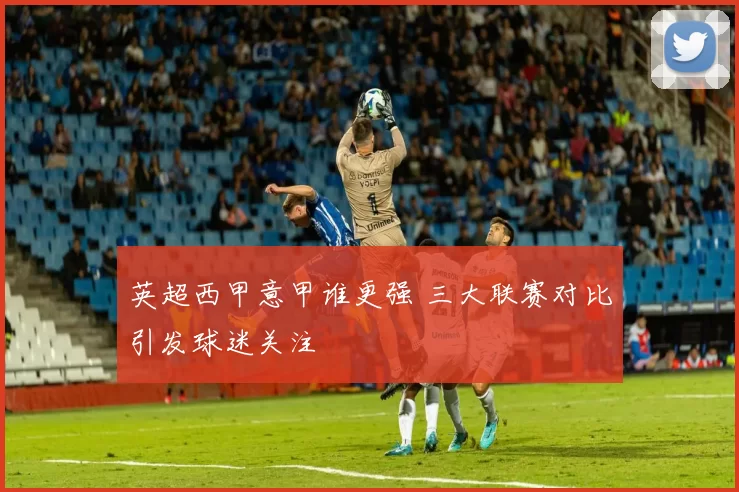 英超西甲意甲谁更强 三大联赛对比引发球迷关注