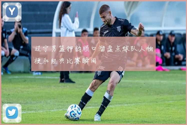 辽宁男篮押韵顺口溜盘点球队人物梗和经典比赛瞬间