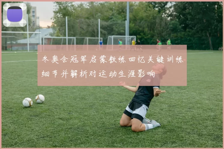 冬奥会冠军启蒙教练回忆关键训练细节并解析对运动生涯影响