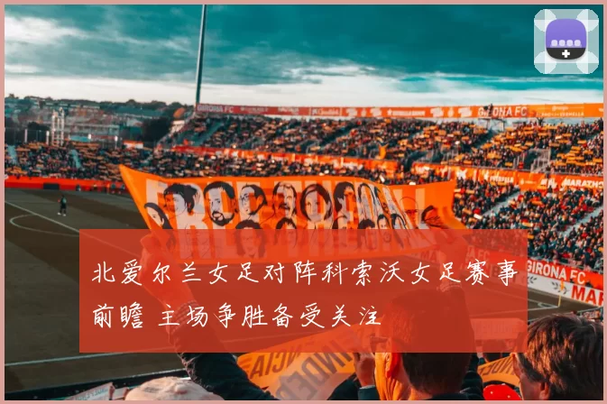 北爱尔兰女足对阵科索沃女足赛事前瞻 主场争胜备受关注