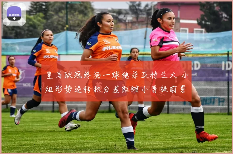 皇马欧冠终场一球绝杀亚特兰大 小组形势逆转积分差距缩小晋级前景改善