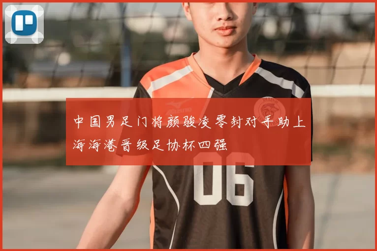 中国男足门将颜骏凌零封对手助上海海港晋级足协杯四强