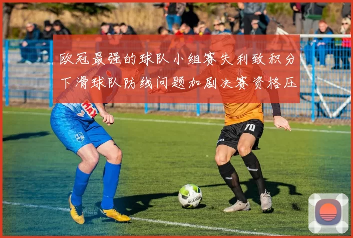 欧冠最强的球队小组赛失利致积分下滑球队防线问题加剧决赛资格压力上升