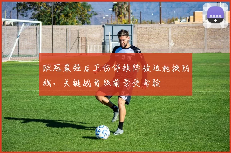 欧冠最强后卫伤停缺阵被迫轮换防线，关键战晋级前景受考验