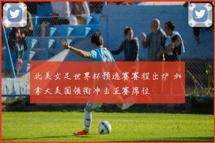 北美女足世界杯预选赛赛程出炉 加拿大美国领衔冲击正赛席位