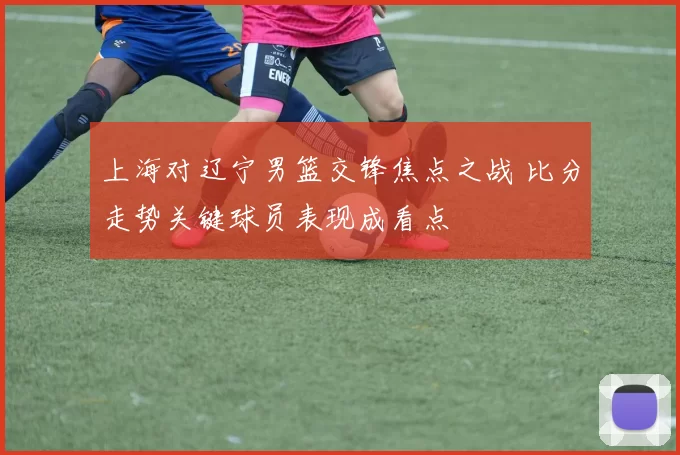 上海对辽宁男篮交锋焦点之战 比分走势关键球员表现成看点