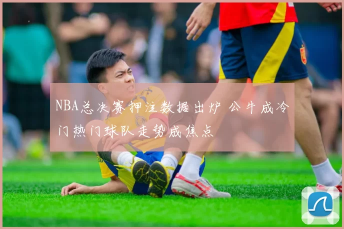 NBA总决赛押注数据出炉 公牛成冷门热门球队走势成焦点