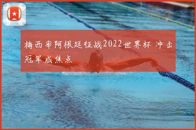 梅西率阿根廷征战2022世界杯 冲击冠军成焦点