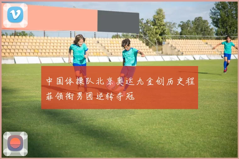 中国体操队北京奥运九金创历史程菲领衔男团逆转夺冠