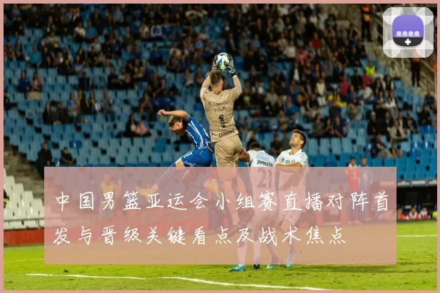 中国男篮亚运会小组赛直播对阵首发与晋级关键看点及战术焦点