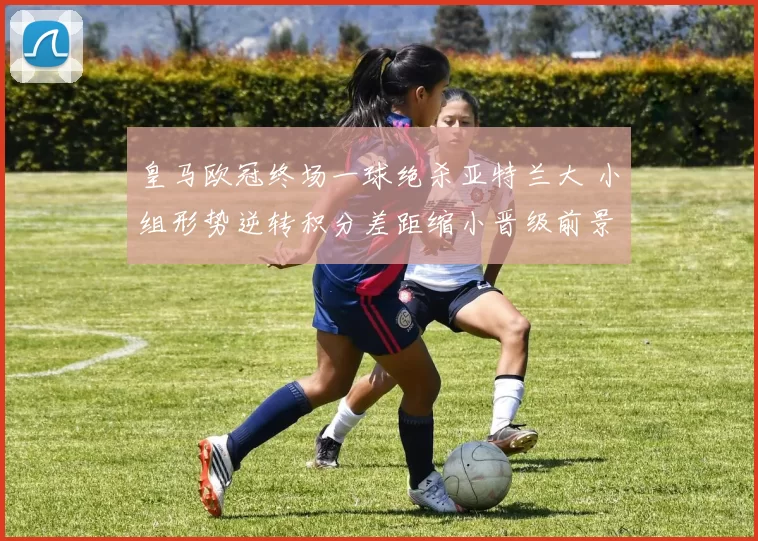 皇马欧冠终场一球绝杀亚特兰大 小组形势逆转积分差距缩小晋级前景改善